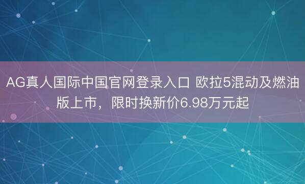 AG真人国际中国官网登录入口 欧拉5混动及燃油版上市，限时换新价6.98万元起