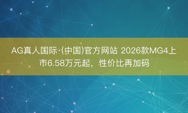 AG真人国际·(中国)官方网站 2026款MG4上市6.58万元起，性价比再加码