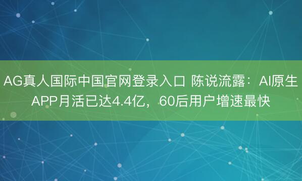 AG真人国际中国官网登录入口 陈说流露：AI原生APP月活已达4.4亿，60后用户增速最快