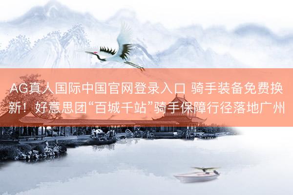 AG真人国际中国官网登录入口 骑手装备免费换新！好意思团“百城千站”骑手保障行径落地广州
