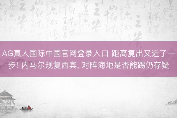 AG真人国际中国官网登录入口 距离复出又近了一步! 内马尔规复西宾， 对阵海地是否能踢仍存疑