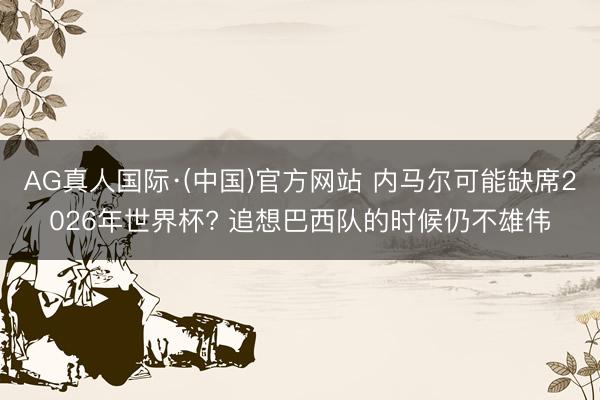 AG真人国际·(中国)官方网站 内马尔可能缺席2026年世界杯? 追想巴西队的时候仍不雄伟