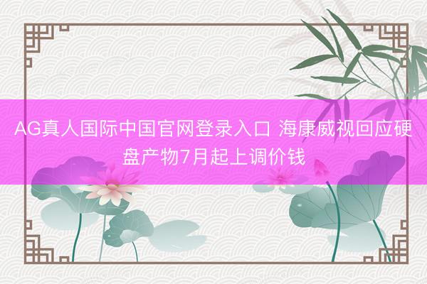 AG真人国际中国官网登录入口 海康威视回应硬盘产物7月起上调价钱