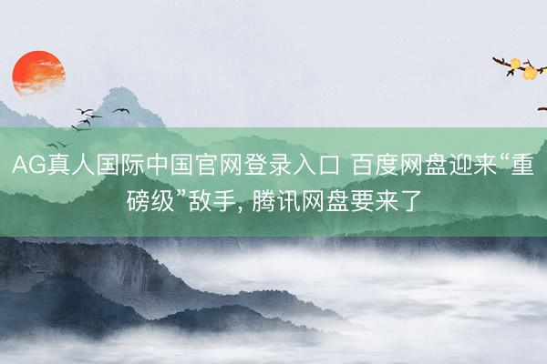 AG真人国际中国官网登录入口 百度网盘迎来“重磅级”敌手, 腾讯网盘要来了
