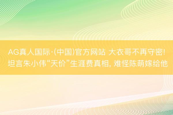 AG真人国际·(中国)官方网站 大衣哥不再守密! 坦言朱小伟“天价”生涯费真相， 难怪陈萌嫁给他