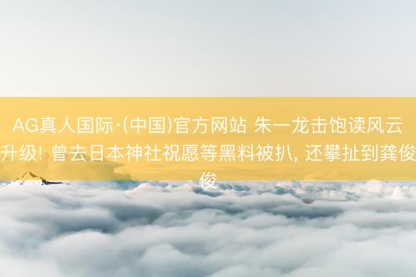 AG真人国际·(中国)官方网站 朱一龙击饱读风云升级! 曾去日本神社祝愿等黑料被扒， 还攀扯到龚俊