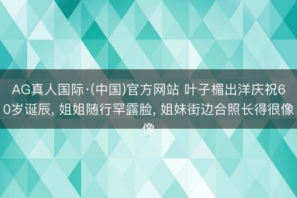 AG真人国际·(中国)官方网站 叶子楣出洋庆祝60岁诞辰， 姐姐随行罕露脸， 姐妹街边合照长得很像