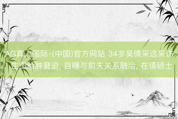 AG真人国际·(中国)官方网站 34岁吴倩采选采访! 生图脸肿窘迫， 自曝与前夫关系融洽， 在读硕士