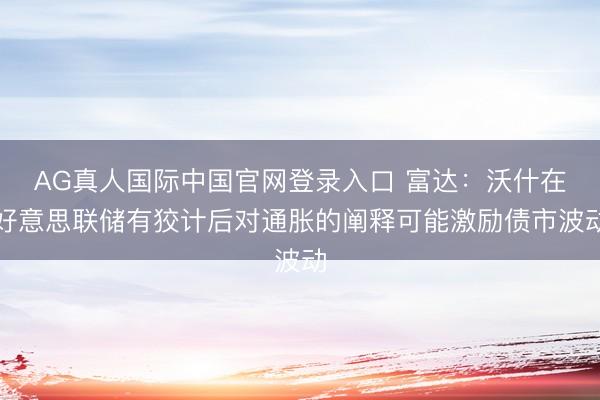 AG真人国际中国官网登录入口 富达:沃什在好意思联储有狡计后对通胀的阐释可能激励债市波动