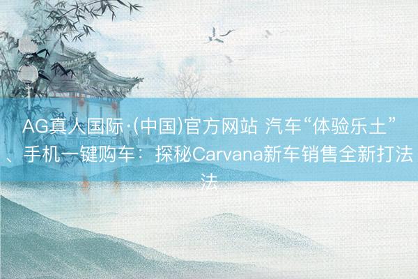 AG真人国际·(中国)官方网站 汽车“体验乐土”、手机一键购车:探秘Carvana新车销售全新打法