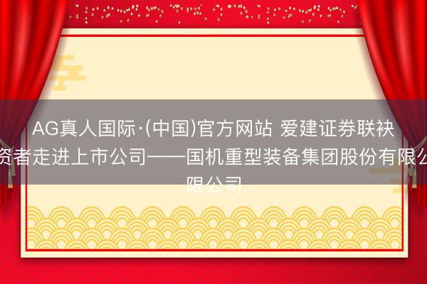 AG真人国际·(中国)官方网站 爱建证券联袂投资者走进上市公司——国机重型装备集团股份有限公司