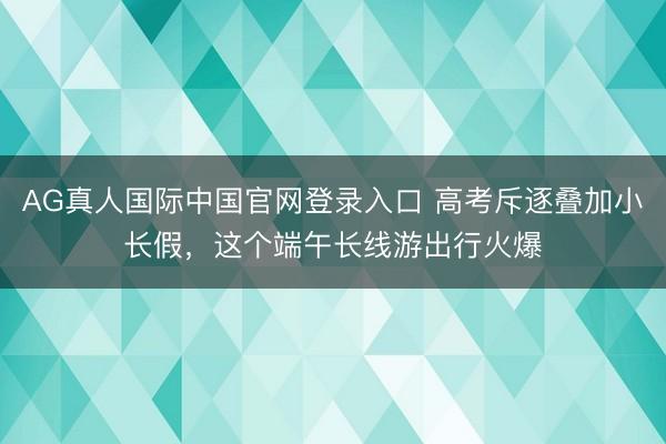 AG真人国际中国官网登录入口 高考斥逐叠加小长假,这个端午长线游出行火爆